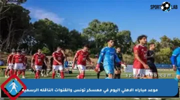 موعد مباراة الأهلي اليوم في معسكر تونس والقنوات الناقلة الرسمية